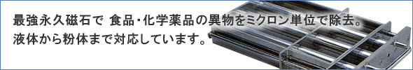 最強永久磁石で食品・化学薬品の異物をミクロン単位で除去! 液体から粉体まで対応しています!