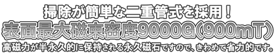 掃除が簡単な二重管式を採用!表面最大磁束密度9000G(900mT)!高磁力が半永久的に保持される永久磁石ですので、きわめて省力的です。